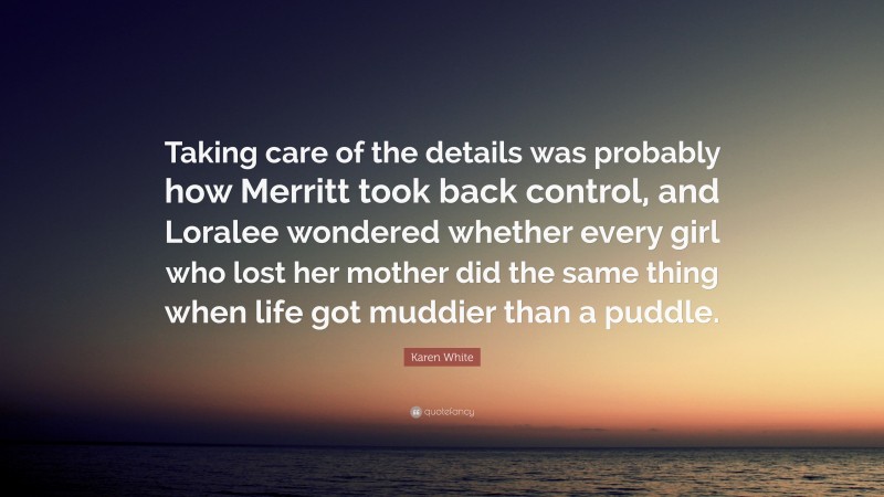 Karen White Quote: “Taking care of the details was probably how Merritt took back control, and Loralee wondered whether every girl who lost her mother did the same thing when life got muddier than a puddle.”