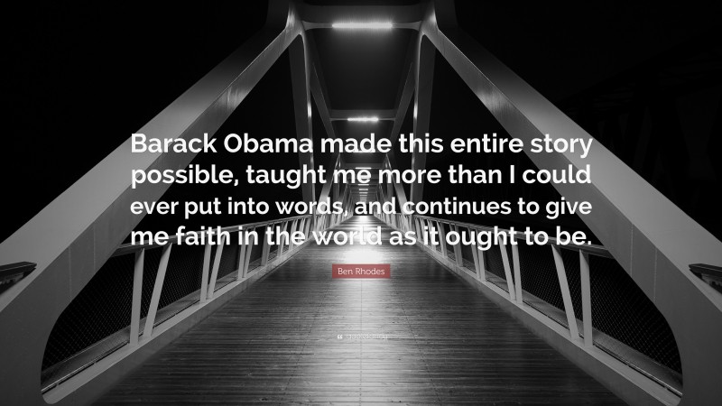 Ben Rhodes Quote: “Barack Obama made this entire story possible, taught me more than I could ever put into words, and continues to give me faith in the world as it ought to be.”