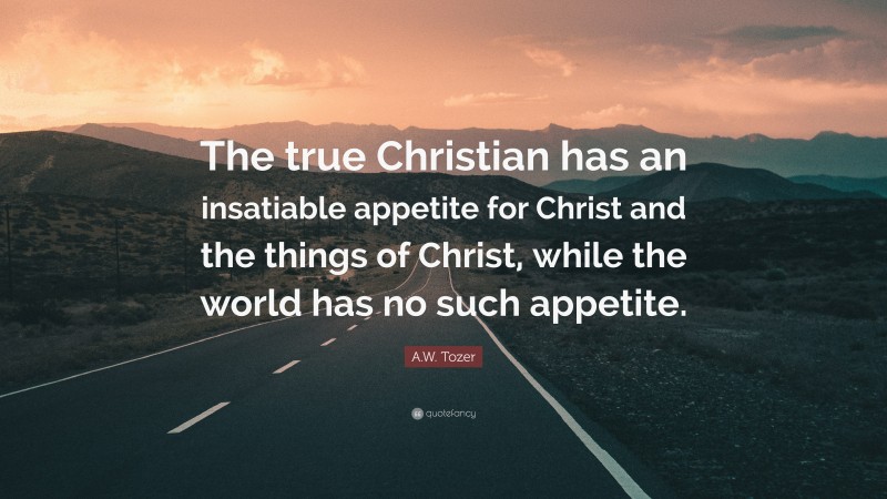 A.W. Tozer Quote: “The true Christian has an insatiable appetite for Christ and the things of Christ, while the world has no such appetite.”