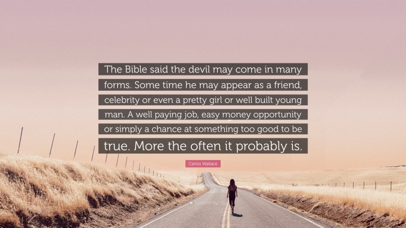 Carlos Wallace Quote: “The Bible said the devil may come in many forms. Some time he may appear as a friend, celebrity or even a pretty girl or well built young man. A well paying job, easy money opportunity or simply a chance at something too good to be true. More the often it probably is.”