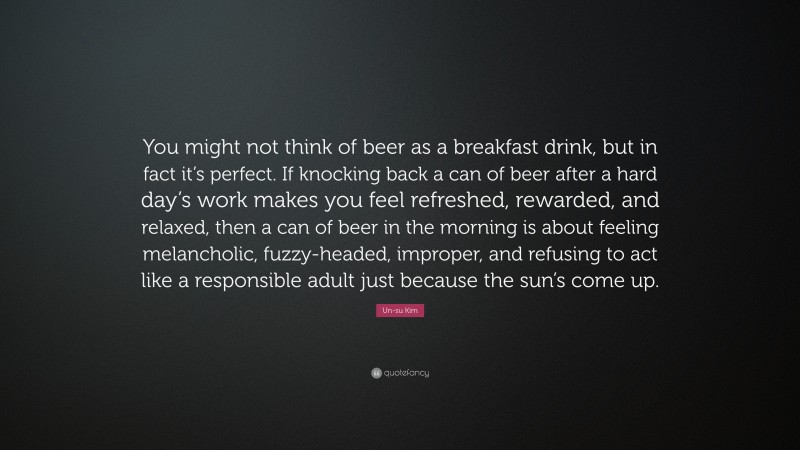 Un-su Kim Quote: “You might not think of beer as a breakfast drink, but in fact it’s perfect. If knocking back a can of beer after a hard day’s work makes you feel refreshed, rewarded, and relaxed, then a can of beer in the morning is about feeling melancholic, fuzzy-headed, improper, and refusing to act like a responsible adult just because the sun’s come up.”