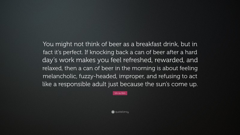 Un-su Kim Quote: “You might not think of beer as a breakfast drink, but in fact it’s perfect. If knocking back a can of beer after a hard day’s work makes you feel refreshed, rewarded, and relaxed, then a can of beer in the morning is about feeling melancholic, fuzzy-headed, improper, and refusing to act like a responsible adult just because the sun’s come up.”