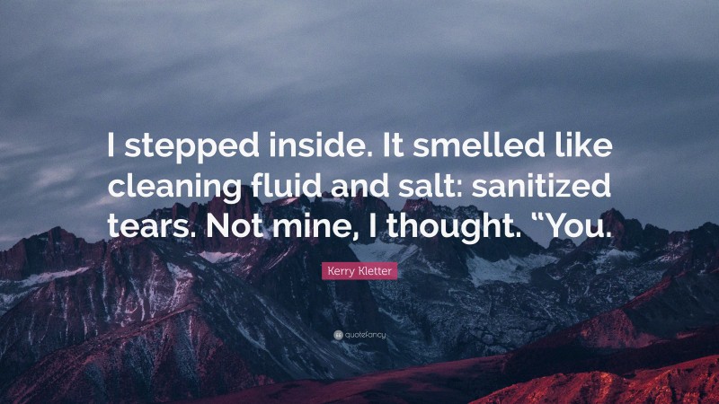 Kerry Kletter Quote: “I stepped inside. It smelled like cleaning fluid and salt: sanitized tears. Not mine, I thought. “You.”