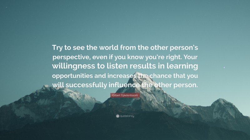 Gilbert Eijkelenboom Quote: “Try to see the world from the other person’s perspective, even if you know you’re right. Your willingness to listen results in learning opportunities and increases the chance that you will successfully influence the other person.”