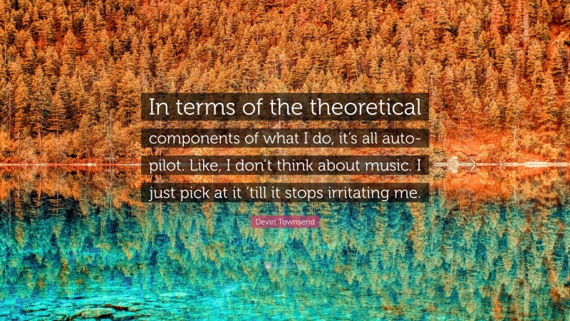 Devin Townsend Quote: “In terms of the theoretical components of what I do, it’s all auto-pilot. Like, I don’t think about music. I just pick at it ’till it stops irritating me.”