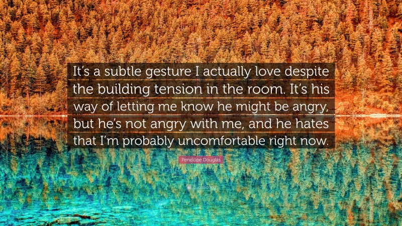 Penelope Douglas Quote: “It’s a subtle gesture I actually love despite the building tension in the room. It’s his way of letting me know he might be angry, but he’s not angry with me, and he hates that I’m probably uncomfortable right now.”