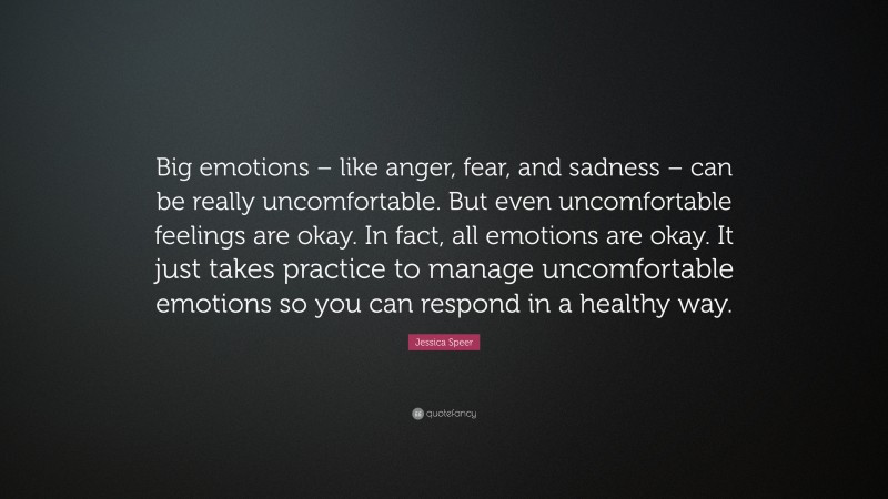 Jessica Speer Quote: “Big emotions – like anger, fear, and sadness – can be really uncomfortable. But even uncomfortable feelings are okay. In fact, all emotions are okay. It just takes practice to manage uncomfortable emotions so you can respond in a healthy way.”
