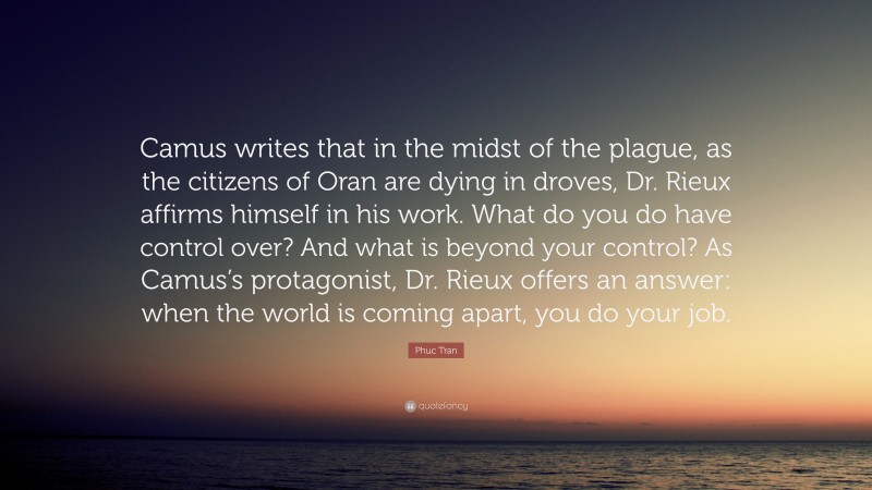 Phuc Tran Quote: “Camus writes that in the midst of the plague, as the citizens of Oran are dying in droves, Dr. Rieux affirms himself in his work. What do you do have control over? And what is beyond your control? As Camus’s protagonist, Dr. Rieux offers an answer: when the world is coming apart, you do your job.”