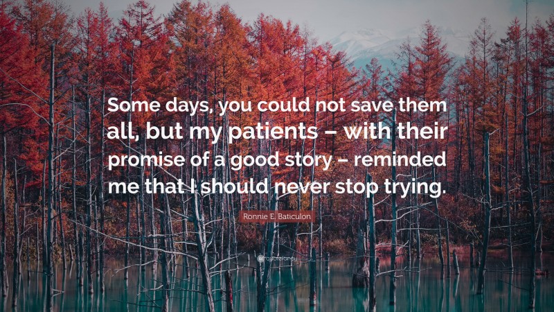 Ronnie E. Baticulon Quote: “Some days, you could not save them all, but my patients – with their promise of a good story – reminded me that I should never stop trying.”