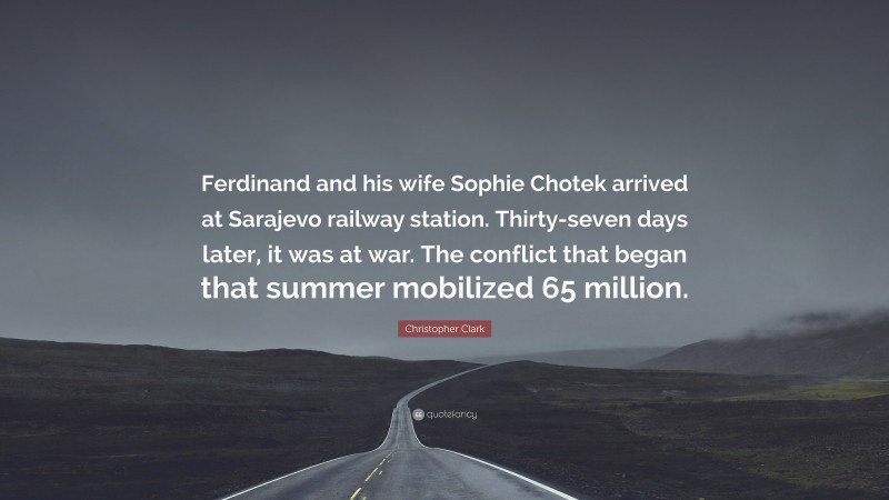 Christopher Clark Quote: “Ferdinand and his wife Sophie Chotek arrived at Sarajevo railway station. Thirty-seven days later, it was at war. The conflict that began that summer mobilized 65 million.”