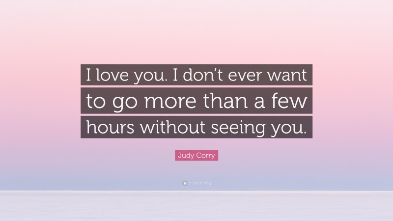 Judy Corry Quote: “I love you. I don’t ever want to go more than a few hours without seeing you.”