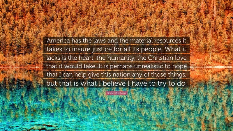 Shirley Chisholm Quote: “America has the laws and the material resources it takes to insure justice for all its people. What it lacks is the heart, the humanity, the Christian love that it would take. It is perhaps unrealistic to hope that I can help give this nation any of those things, but that is what I believe I have to try to do.”