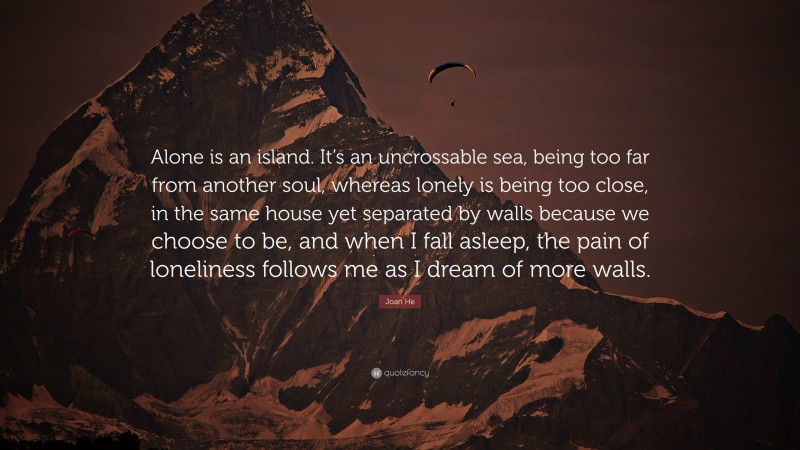 Joan He Quote: “Alone is an island. It’s an uncrossable sea, being too far from another soul, whereas lonely is being too close, in the same house yet separated by walls because we choose to be, and when I fall asleep, the pain of loneliness follows me as I dream of more walls.”