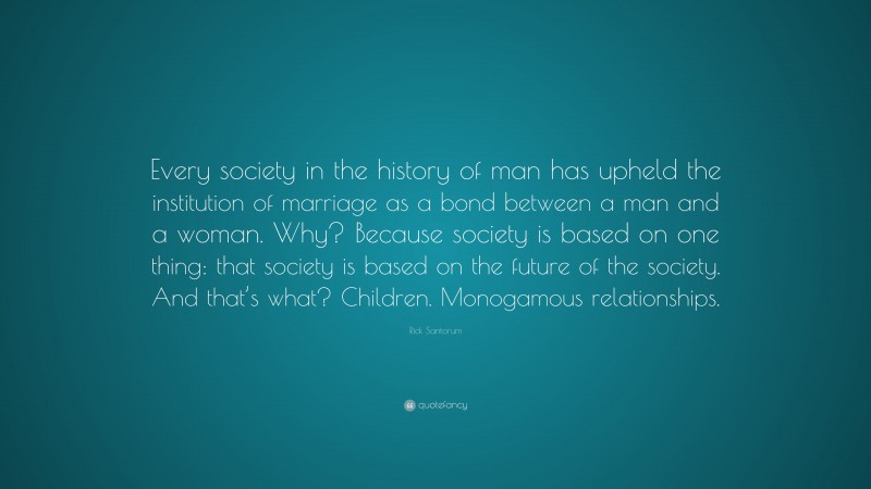 Rick Santorum Quote: “Every society in the history of man has upheld the institution of marriage as a bond between a man and a woman. Why? Because society is based on one thing: that society is based on the future of the society. And that’s what? Children. Monogamous relationships.”