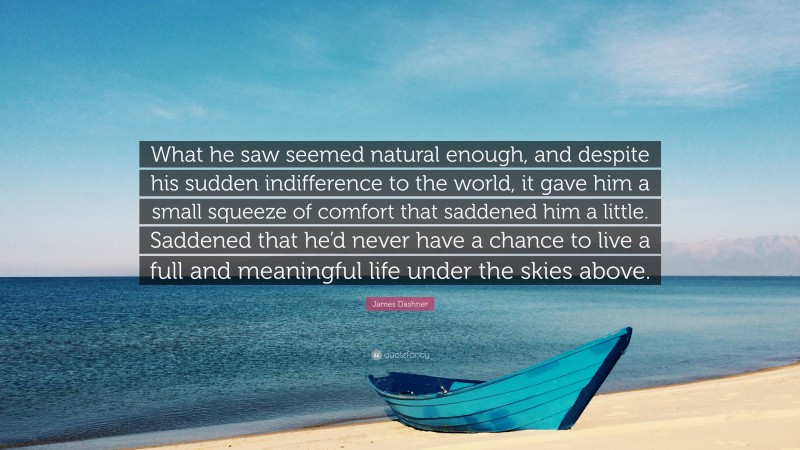 James Dashner Quote: “What he saw seemed natural enough, and despite his sudden indifference to the world, it gave him a small squeeze of comfort that saddened him a little. Saddened that he’d never have a chance to live a full and meaningful life under the skies above.”