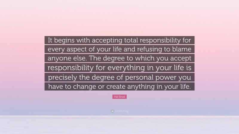 Hal Elrod Quote: “It begins with accepting total responsibility for every aspect of your life and refusing to blame anyone else. The degree to which you accept responsibility for everything in your life is precisely the degree of personal power you have to change or create anything in your life.”
