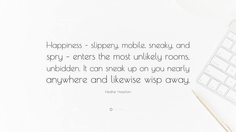 Heather Harpham Quote: “Happiness – slippery, mobile, sneaky, and spry – enters the most unlikely rooms, unbidden. It can sneak up on you nearly anywhere and likewise wisp away.”