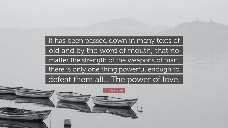 Imania Margria Quote: “It has been passed down in many texts of old and by the word of mouth; that no matter the strength of the weapons of man, there is only one thing powerful enough to defeat them all... The power of love.”