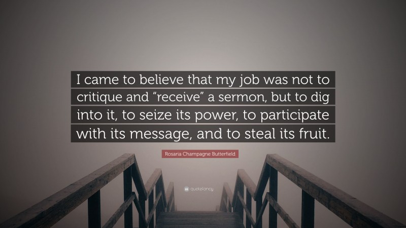 Rosaria Champagne Butterfield Quote: “I came to believe that my job was not to critique and “receive” a sermon, but to dig into it, to seize its power, to participate with its message, and to steal its fruit.”