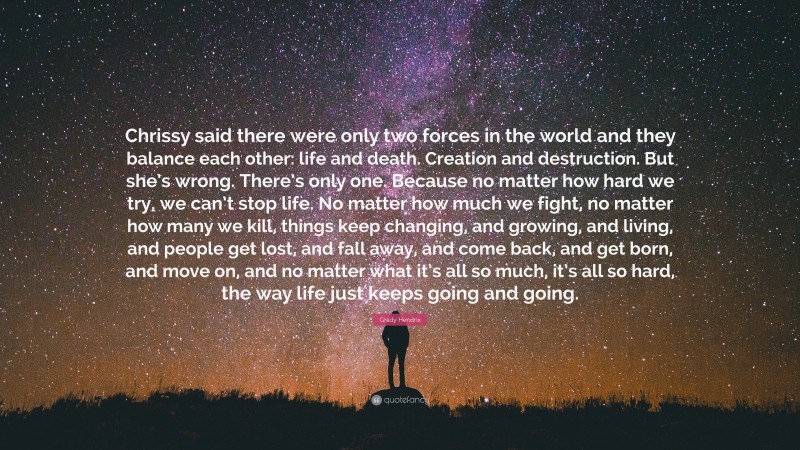 Grady Hendrix Quote: “Chrissy said there were only two forces in the world and they balance each other: life and death. Creation and destruction. But she’s wrong. There’s only one. Because no matter how hard we try, we can’t stop life. No matter how much we fight, no matter how many we kill, things keep changing, and growing, and living, and people get lost, and fall away, and come back, and get born, and move on, and no matter what it’s all so much, it’s all so hard, the way life just keeps going and going.”