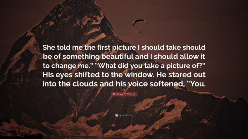 Brittainy C. Cherry Quote: “She told me the first picture I should take should be of something beautiful and I should allow it to change me.” “What did you take a picture of?” His eyes shifted to the window. He stared out into the clouds and his voice softened, “You.”