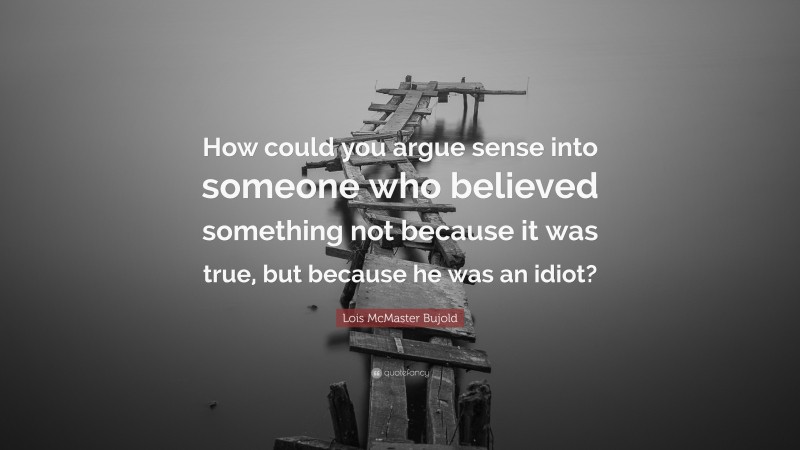 Lois McMaster Bujold Quote: “How could you argue sense into someone who believed something not because it was true, but because he was an idiot?”