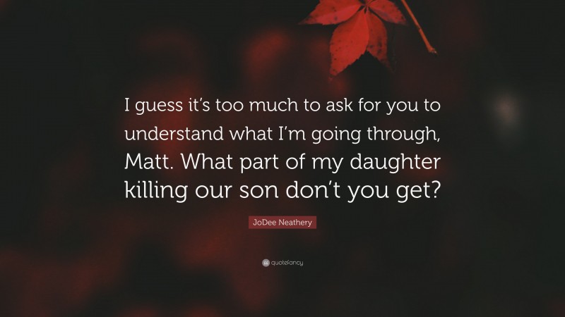 JoDee Neathery Quote: “I guess it’s too much to ask for you to understand what I’m going through, Matt. What part of my daughter killing our son don’t you get?”