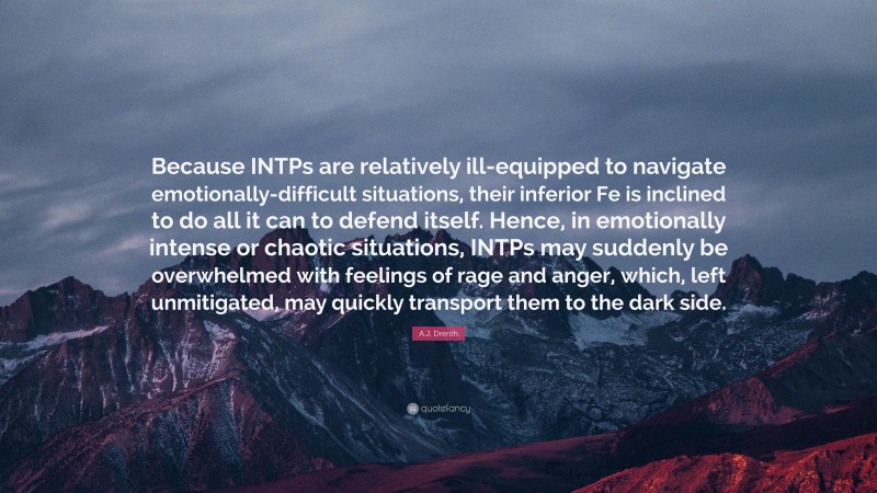 A.J. Drenth Quote: “Because INTPs are relatively ill-equipped to navigate emotionally-difficult situations, their inferior Fe is inclined to do all it can to defend itself. Hence, in emotionally intense or chaotic situations, INTPs may suddenly be overwhelmed with feelings of rage and anger, which, left unmitigated, may quickly transport them to the dark side.”