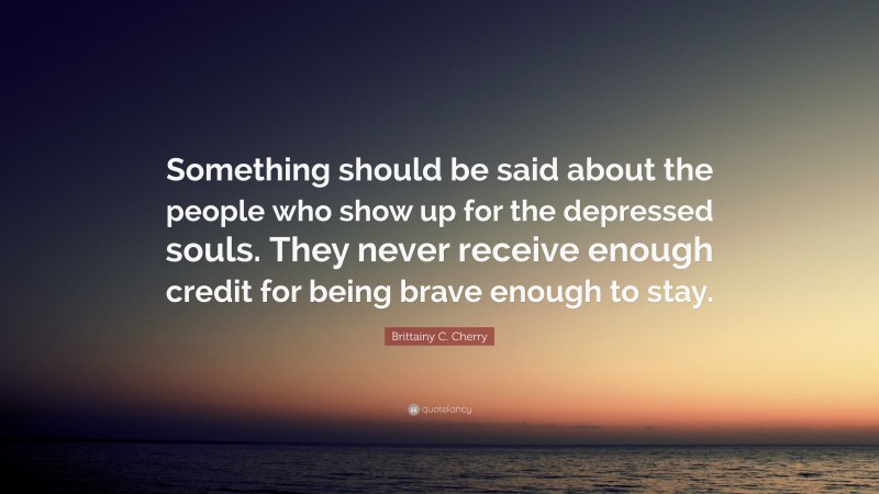Brittainy C. Cherry Quote: “Something should be said about the people who show up for the depressed souls. They never receive enough credit for being brave enough to stay.”