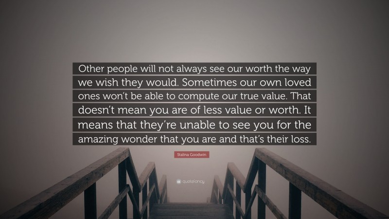 Stalina Goodwin Quote: “Other people will not always see our worth the way we wish they would. Sometimes our own loved ones won’t be able to compute our true value. That doesn’t mean you are of less value or worth. It means that they’re unable to see you for the amazing wonder that you are and that’s their loss.”