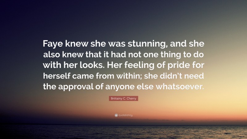 Brittainy C. Cherry Quote: “Faye knew she was stunning, and she also knew that it had not one thing to do with her looks. Her feeling of pride for herself came from within; she didn’t need the approval of anyone else whatsoever.”