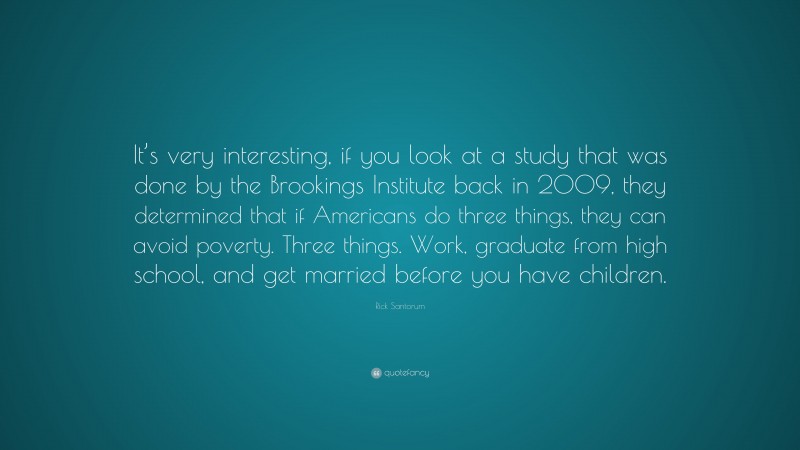 Rick Santorum Quote: “It’s very interesting, if you look at a study that was done by the Brookings Institute back in 2009, they determined that if Americans do three things, they can avoid poverty. Three things. Work, graduate from high school, and get married before you have children.”