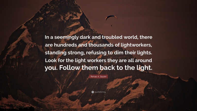 Renae A. Sauter Quote: “In a seemingly dark and troubled world, there are hundreds and thousands of lightworkers, standing strong, refusing to dim their lights. Look for the light workers they are all around you. Follow them back to the light.”