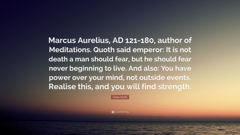 Claire North Quote: “Marcus Aurelius, AD 121-180, author of Meditations. Quoth said emperor: It is not death a man should fear, but he should fear never beginning to live. And also: You have power over your mind, not outside events. Realise this, and you will find strength.”