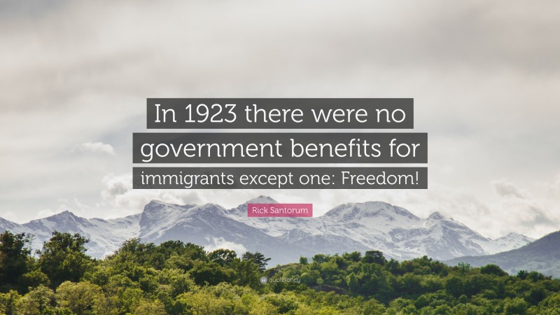 Rick Santorum Quote: “In 1923 there were no government benefits for immigrants except one: Freedom!”