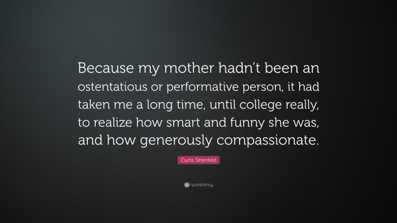 Curtis Sittenfeld Quote: “Because my mother hadn’t been an ostentatious or performative person, it had taken me a long time, until college really, to realize how smart and funny she was, and how generously compassionate.”
