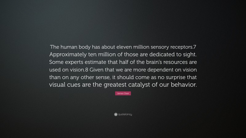 James Clear Quote: “The human body has about eleven million sensory receptors.7 Approximately ten million of those are dedicated to sight. Some experts estimate that half of the brain’s resources are used on vision.8 Given that we are more dependent on vision than on any other sense, it should come as no surprise that visual cues are the greatest catalyst of our behavior.”