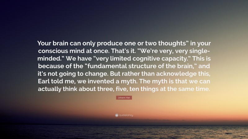 Johann Hari Quote: “Your brain can only produce one or two thoughts” in your conscious mind at once. That’s it. “We’re very, very single-minded.” We have “very limited cognitive capacity.” This is because of the “fundamental structure of the brain,” and it’s not going to change. But rather than acknowledge this, Earl told me, we invented a myth. The myth is that we can actually think about three, five, ten things at the same time.”