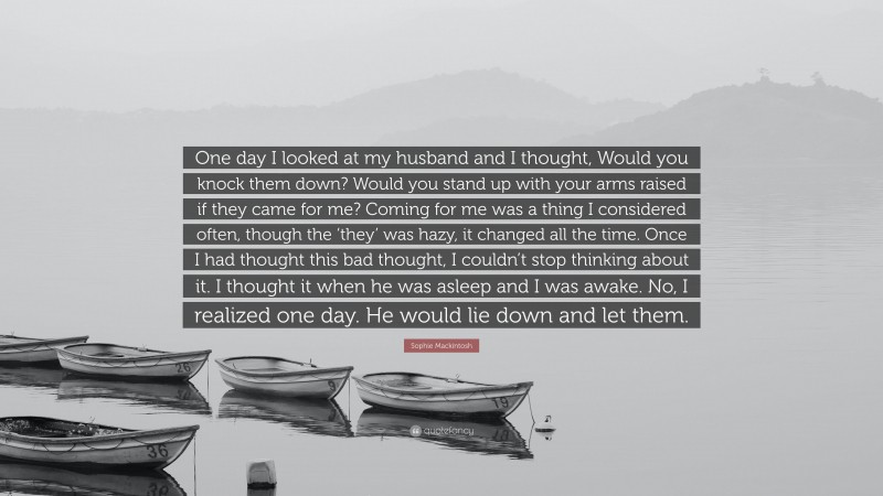 Sophie Mackintosh Quote: “One day I looked at my husband and I thought, Would you knock them down? Would you stand up with your arms raised if they came for me? Coming for me was a thing I considered often, though the ‘they’ was hazy, it changed all the time. Once I had thought this bad thought, I couldn’t stop thinking about it. I thought it when he was asleep and I was awake. No, I realized one day. He would lie down and let them.”