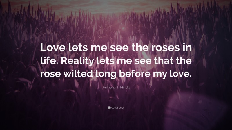 Anthony T. Hincks Quote: “Love lets me see the roses in life. Reality lets me see that the rose wilted long before my love.”