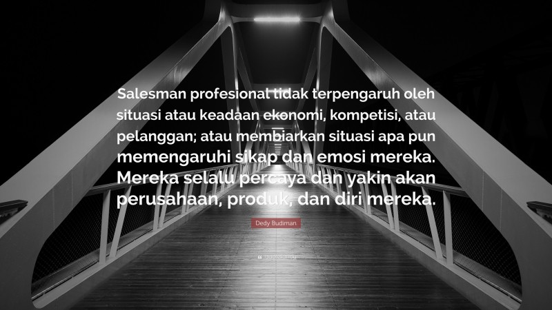 Dedy Budiman Quote: “Salesman profesional tidak terpengaruh oleh situasi atau keadaan ekonomi, kompetisi, atau pelanggan; atau membiarkan situasi apa pun memengaruhi sikap dan emosi mereka. Mereka selalu percaya dan yakin akan perusahaan, produk, dan diri mereka.”