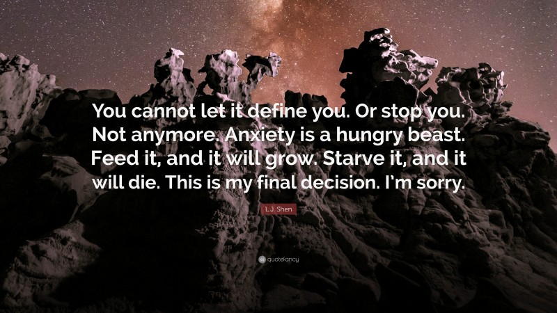 L.J. Shen Quote: “You cannot let it define you. Or stop you. Not anymore. Anxiety is a hungry beast. Feed it, and it will grow. Starve it, and it will die. This is my final decision. I’m sorry.”