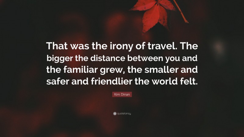 Kim Dinan Quote: “That was the irony of travel. The bigger the distance between you and the familiar grew, the smaller and safer and friendlier the world felt.”