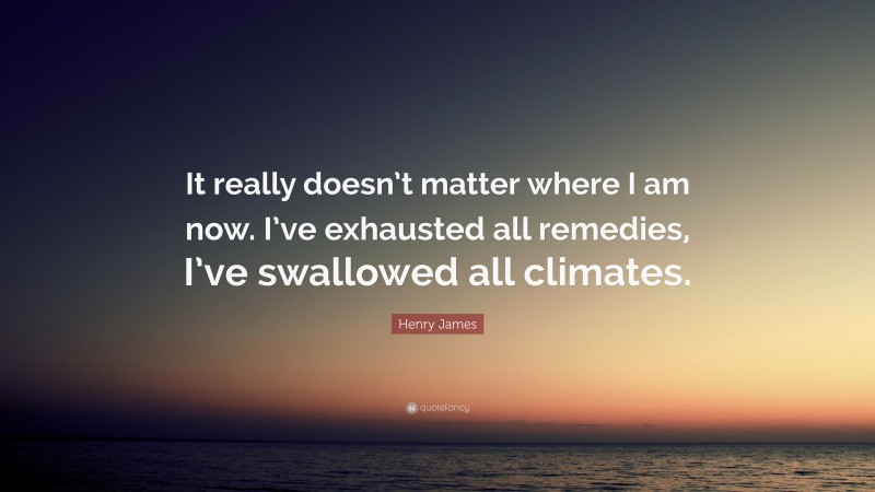 Henry James Quote: “It really doesn’t matter where I am now. I’ve exhausted all remedies, I’ve swallowed all climates.”