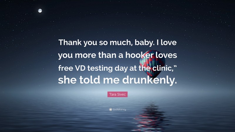 Tara Sivec Quote: “Thank you so much, baby. I love you more than a hooker loves free VD testing day at the clinic,” she told me drunkenly.”