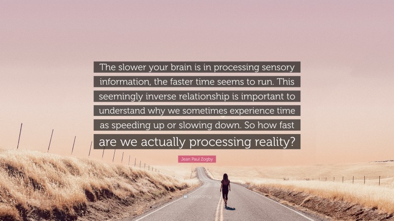 Jean Paul Zogby Quote: “The slower your brain is in processing sensory information, the faster time seems to run. This seemingly inverse relationship is important to understand why we sometimes experience time as speeding up or slowing down. So how fast are we actually processing reality?”