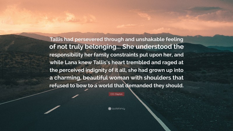 C.E. Clayton Quote: “Tallis had persevered through and unshakable feeling of not truly belonging... She understood the responsibility her family constraints put upon her, and while Lana knew Tallis’s heart trembled and raged at the perceived indignity of it all, she had grown up into a charming, beautiful woman with shoulders that refused to bow to a world that demanded they should.”