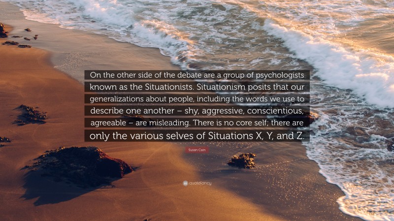 Susan Cain Quote: “On the other side of the debate are a group of psychologists known as the Situationists. Situationism posits that our generalizations about people, including the words we use to describe one another – shy, aggressive, conscientious, agreeable – are misleading. There is no core self; there are only the various selves of Situations X, Y, and Z.”
