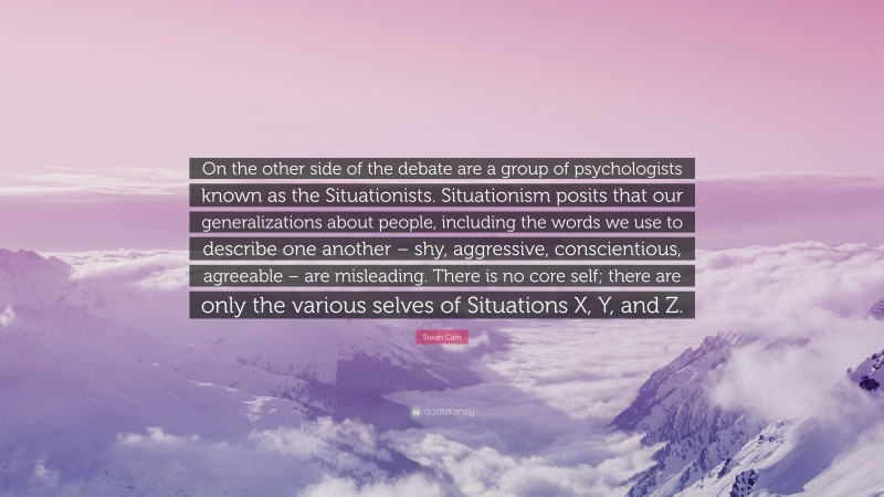Susan Cain Quote: “On the other side of the debate are a group of psychologists known as the Situationists. Situationism posits that our generalizations about people, including the words we use to describe one another – shy, aggressive, conscientious, agreeable – are misleading. There is no core self; there are only the various selves of Situations X, Y, and Z.”