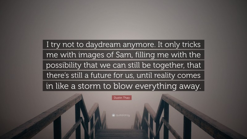 Dustin Thao Quote: “I try not to daydream anymore. It only tricks me with images of Sam, filling me with the possibility that we can still be together, that there’s still a future for us, until reality comes in like a storm to blow everything away.”